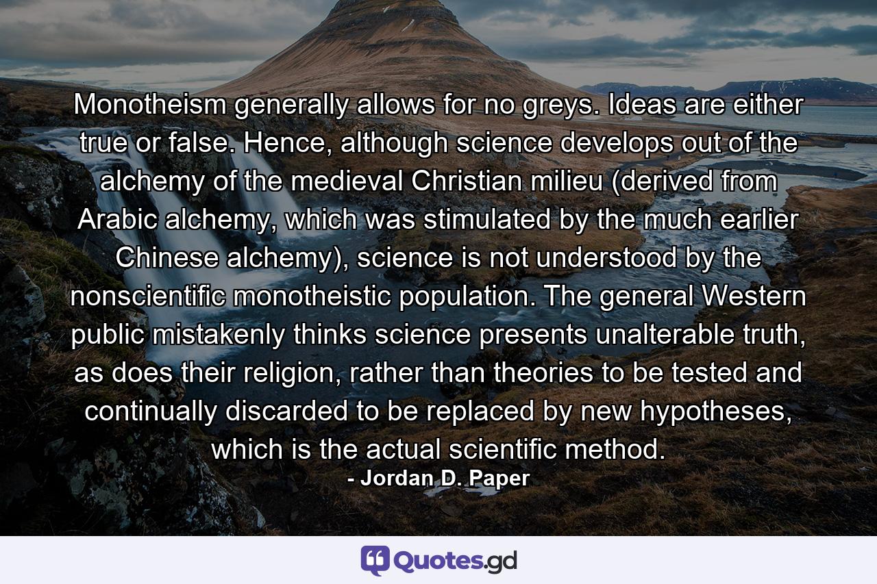 Monotheism generally allows for no greys. Ideas are either true or false. Hence, although science develops out of the alchemy of the medieval Christian milieu (derived from Arabic alchemy, which was stimulated by the much earlier Chinese alchemy), science is not understood by the nonscientific monotheistic population. The general Western public mistakenly thinks science presents unalterable truth, as does their religion, rather than theories to be tested and continually discarded to be replaced by new hypotheses, which is the actual scientific method. - Quote by Jordan D. Paper