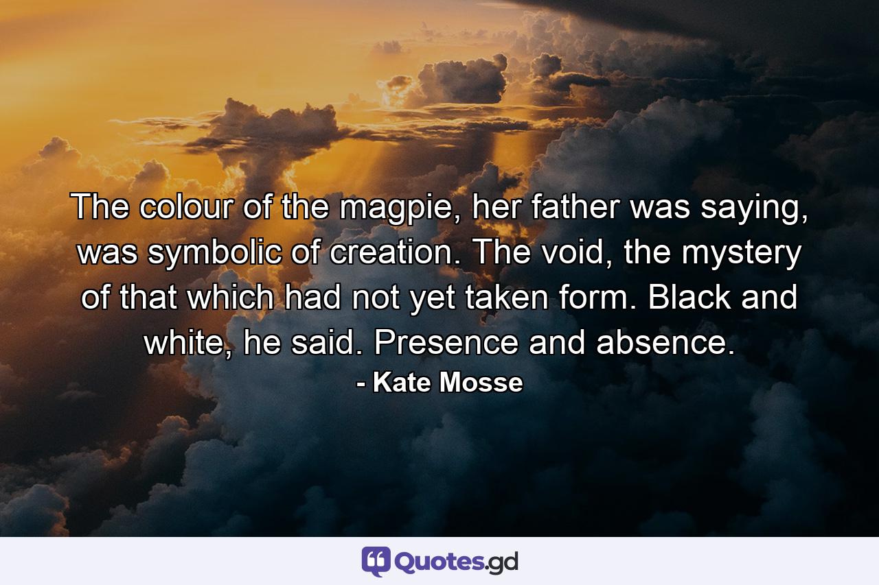 The colour of the magpie, her father was saying, was symbolic of creation. The void, the mystery of that which had not yet taken form. Black and white, he said. Presence and absence. - Quote by Kate Mosse