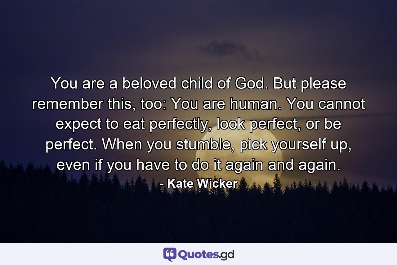 You are a beloved child of God. But please remember this, too: You are human. You cannot expect to eat perfectly, look perfect, or be perfect. When you stumble, pick yourself up, even if you have to do it again and again. - Quote by Kate Wicker