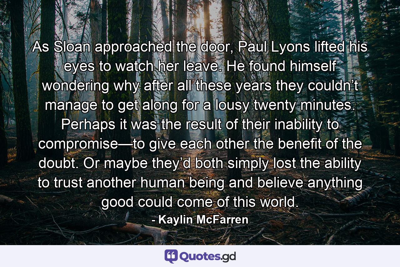As Sloan approached the door, Paul Lyons lifted his eyes to watch her leave. He found himself wondering why after all these years they couldn’t manage to get along for a lousy twenty minutes. Perhaps it was the result of their inability to compromise—to give each other the benefit of the doubt. Or maybe they’d both simply lost the ability to trust another human being and believe anything good could come of this world. - Quote by Kaylin McFarren