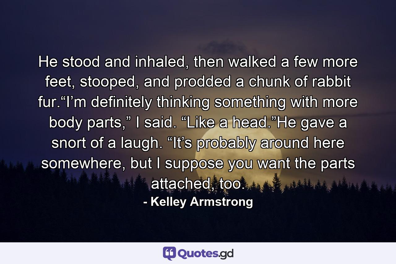 He stood and inhaled, then walked a few more feet, stooped, and prodded a chunk of rabbit fur.“I’m definitely thinking something with more body parts,” I said. “Like a head.”He gave a snort of a laugh. “It’s probably around here somewhere, but I suppose you want the parts attached, too. - Quote by Kelley Armstrong