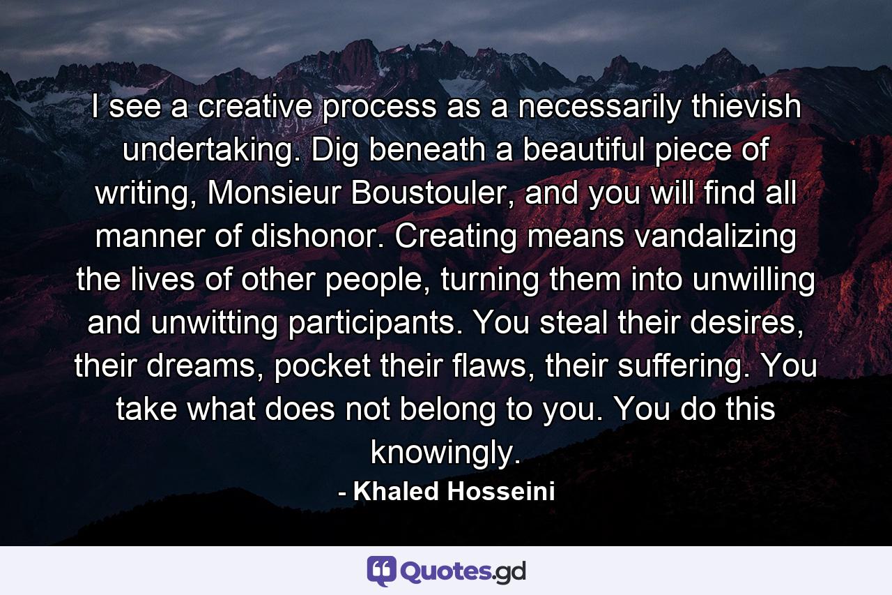 I see a creative process as a necessarily thievish undertaking. Dig beneath a beautiful piece of writing, Monsieur Boustouler, and you will find all manner of dishonor. Creating means vandalizing the lives of other people, turning them into unwilling and unwitting participants. You steal their desires, their dreams, pocket their flaws, their suffering. You take what does not belong to you. You do this knowingly. - Quote by Khaled Hosseini