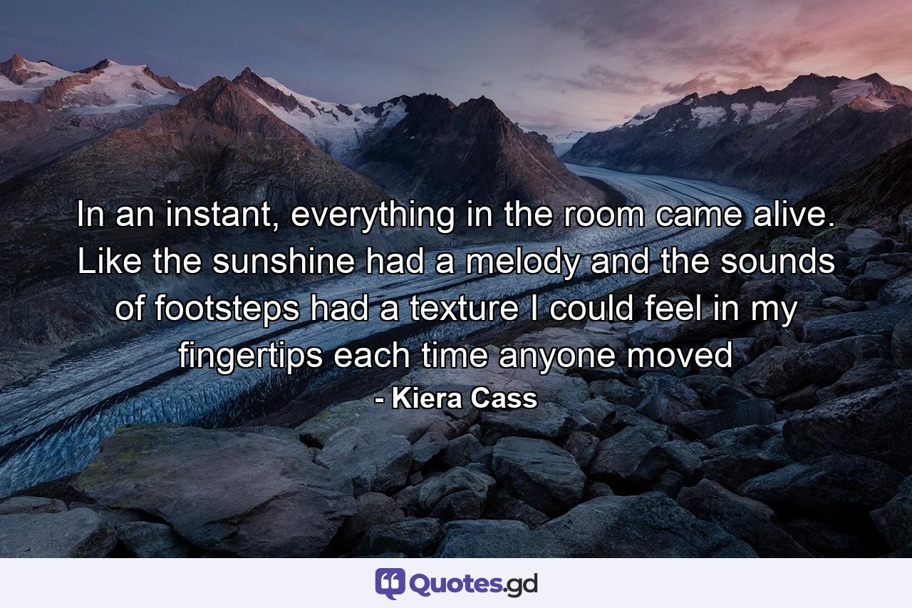 In an instant, everything in the room came alive. Like the sunshine had a melody and the sounds of footsteps had a texture I could feel in my fingertips each time anyone moved - Quote by Kiera Cass