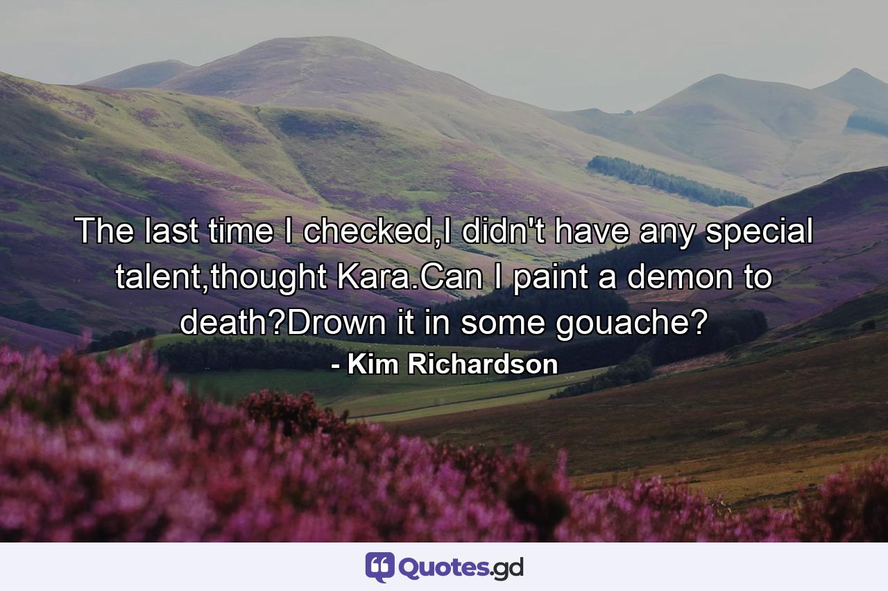 The last time I checked,I didn't have any special talent,thought Kara.Can I paint a demon to death?Drown it in some gouache? - Quote by Kim Richardson