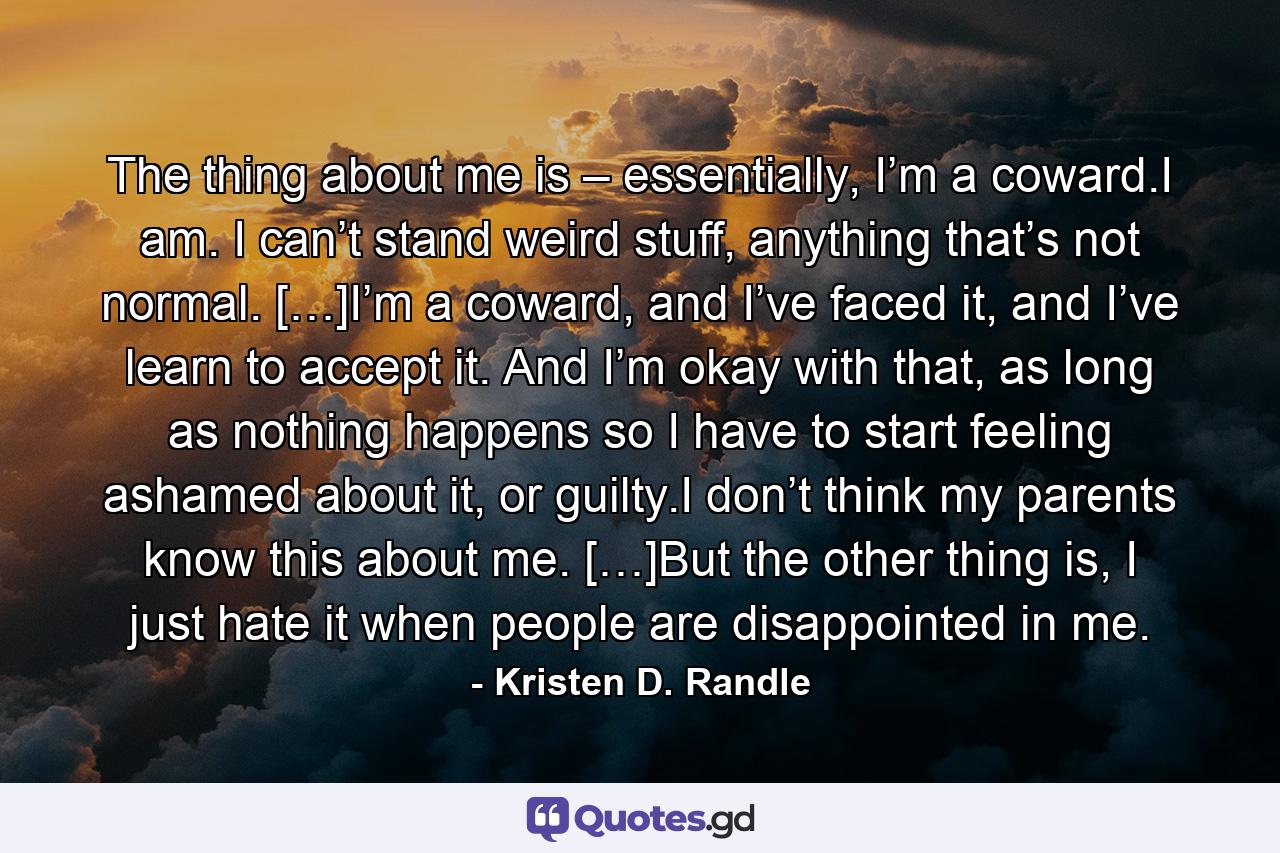 The thing about me is – essentially, I’m a coward.I am. I can’t stand weird stuff, anything that’s not normal. […]I’m a coward, and I’ve faced it, and I’ve learn to accept it. And I’m okay with that, as long as nothing happens so I have to start feeling ashamed about it, or guilty.I don’t think my parents know this about me. […]But the other thing is, I just hate it when people are disappointed in me. - Quote by Kristen D. Randle