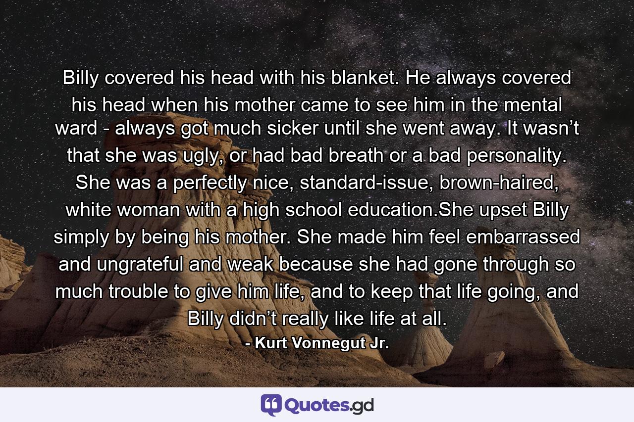 Billy covered his head with his blanket. He always covered his head when his mother came to see him in the mental ward - always got much sicker until she went away. It wasn’t that she was ugly, or had bad breath or a bad personality. She was a perfectly nice, standard-issue, brown-haired, white woman with a high school education.She upset Billy simply by being his mother. She made him feel embarrassed and ungrateful and weak because she had gone through so much trouble to give him life, and to keep that life going, and Billy didn’t really like life at all. - Quote by Kurt Vonnegut Jr.