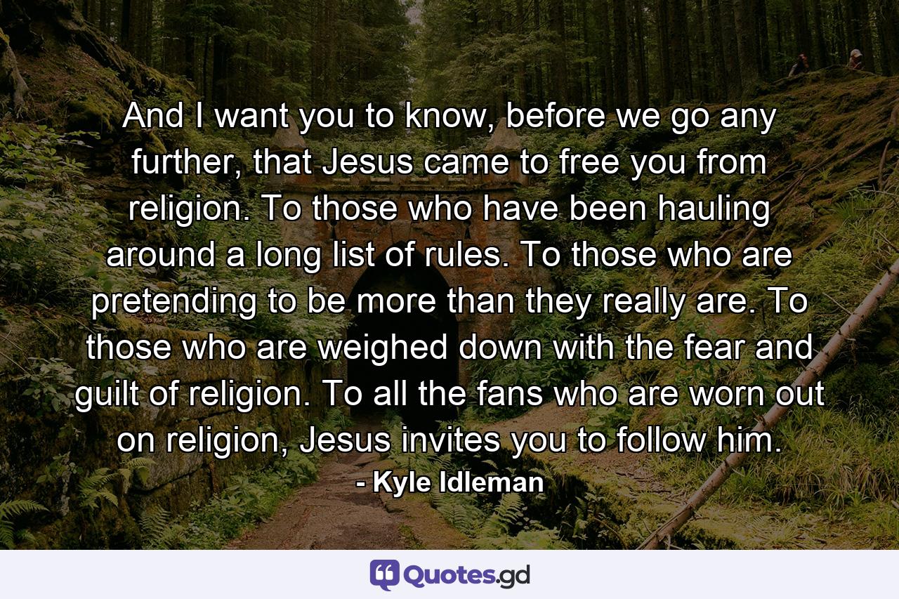 And I want you to know, before we go any further, that Jesus came to free you from religion. To those who have been hauling around a long list of rules. To those who are pretending to be more than they really are. To those who are weighed down with the fear and guilt of religion. To all the fans who are worn out on religion, Jesus invites you to follow him. - Quote by Kyle Idleman