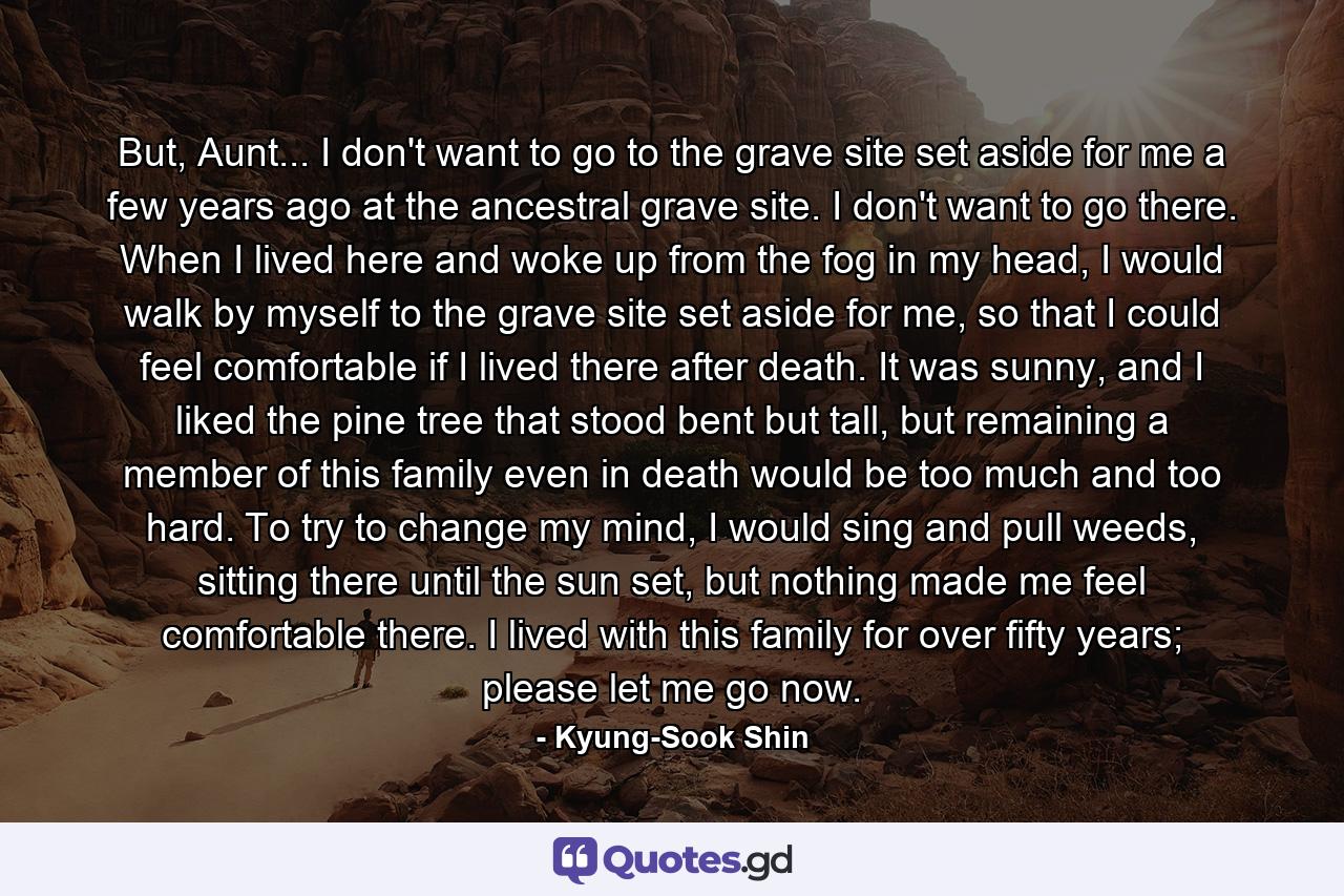 But, Aunt... I don't want to go to the grave site set aside for me a few years ago at the ancestral grave site. I don't want to go there. When I lived here and woke up from the fog in my head, I would walk by myself to the grave site set aside for me, so that I could feel comfortable if I lived there after death. It was sunny, and I liked the pine tree that stood bent but tall, but remaining a member of this family even in death would be too much and too hard. To try to change my mind, I would sing and pull weeds, sitting there until the sun set, but nothing made me feel comfortable there. I lived with this family for over fifty years; please let me go now. - Quote by Kyung-Sook Shin