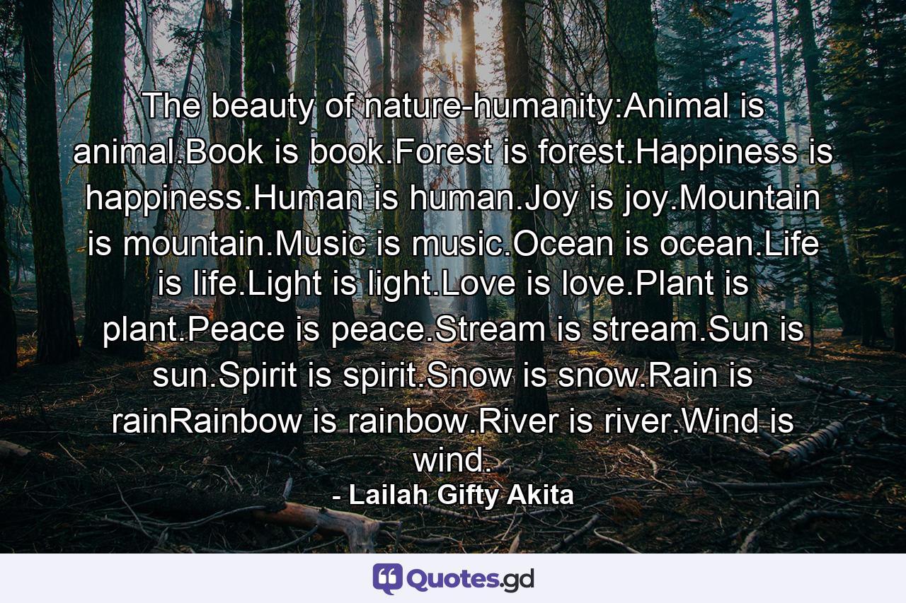 The beauty of nature-humanity:Animal is animal.Book is book.Forest is forest.Happiness is happiness.Human is human.Joy is joy.Mountain is mountain.Music is music.Ocean is ocean.Life is life.Light is light.Love is love.Plant is plant.Peace is peace.Stream is stream.Sun is sun.Spirit is spirit.Snow is snow.Rain is rainRainbow is rainbow.River is river.Wind is wind. - Quote by Lailah Gifty Akita