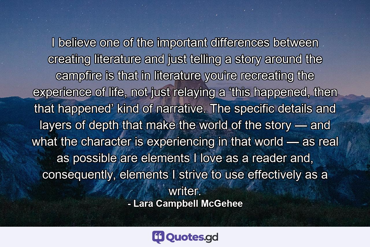 I believe one of the important differences between creating literature and just telling a story around the campfire is that in literature you’re recreating the experience of life, not just relaying a ‘this happened, then that happened’ kind of narrative. The specific details and layers of depth that make the world of the story — and what the character is experiencing in that world — as real as possible are elements I love as a reader and, consequently, elements I strive to use effectively as a writer. - Quote by Lara Campbell McGehee
