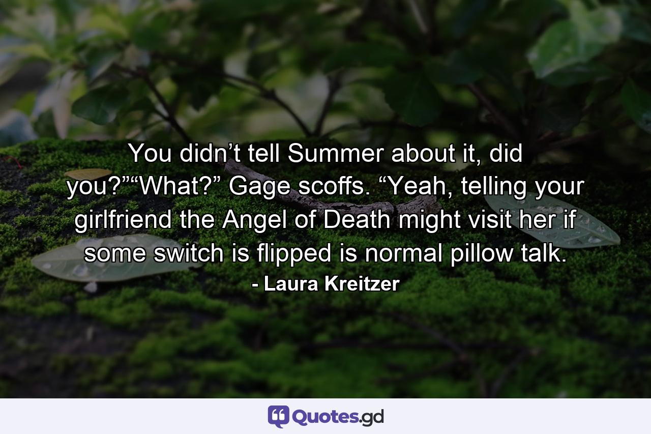 You didn’t tell Summer about it, did you?”“What?” Gage scoffs. “Yeah, telling your girlfriend the Angel of Death might visit her if some switch is flipped is normal pillow talk. - Quote by Laura Kreitzer