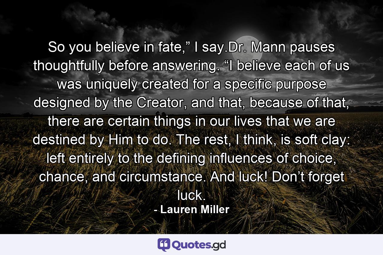 So you believe in fate,” I say.Dr. Mann pauses thoughtfully before answering. “I believe each of us was uniquely created for a specific purpose designed by the Creator, and that, because of that, there are certain things in our lives that we are destined by Him to do. The rest, I think, is soft clay: left entirely to the defining influences of choice, chance, and circumstance. And luck! Don’t forget luck. - Quote by Lauren Miller
