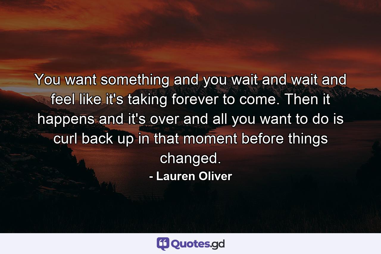 You want something and you wait and wait and feel like it's taking forever to come. Then it happens and it's over and all you want to do is curl back up in that moment before things changed. - Quote by Lauren Oliver