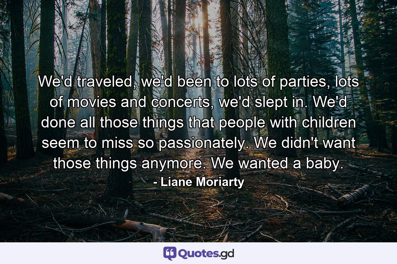 We'd traveled, we'd been to lots of parties, lots of movies and concerts, we'd slept in. We'd done all those things that people with children seem to miss so passionately. We didn't want those things anymore. We wanted a baby. - Quote by Liane Moriarty
