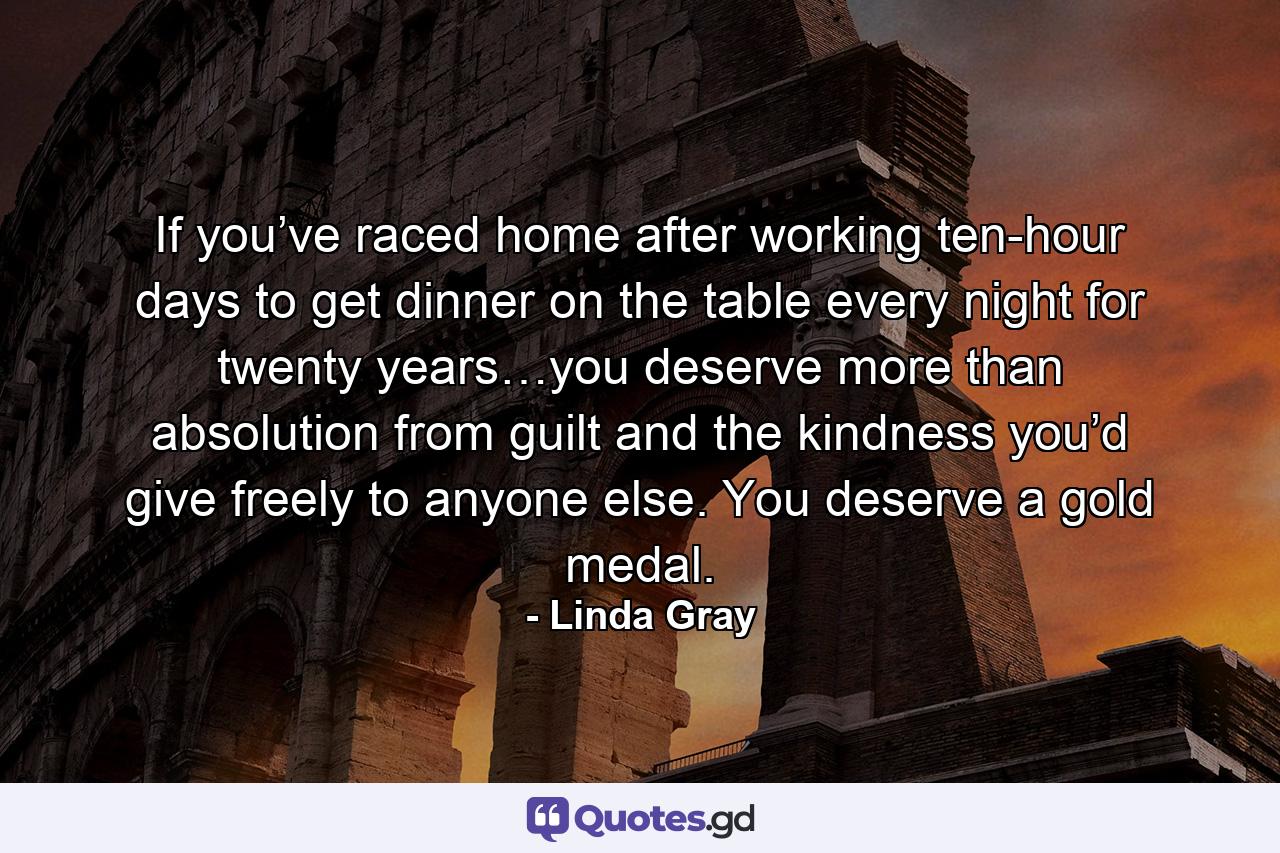 If you’ve raced home after working ten-hour days to get dinner on the table every night for twenty years…you deserve more than absolution from guilt and the kindness you’d give freely to anyone else. You deserve a gold medal. - Quote by Linda Gray