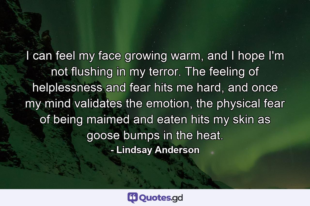 I can feel my face growing warm, and I hope I'm not flushing in my terror. The feeling of helplessness and fear hits me hard, and once my mind validates the emotion, the physical fear of being maimed and eaten hits my skin as goose bumps in the heat. - Quote by Lindsay Anderson