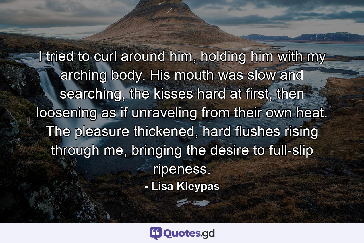 I tried to curl around him, holding him with my arching body. His mouth was slow and searching, the kisses hard at first, then loosening as if unraveling from their own heat. The pleasure thickened, hard flushes rising through me, bringing the desire to full-slip ripeness. - Quote by Lisa Kleypas