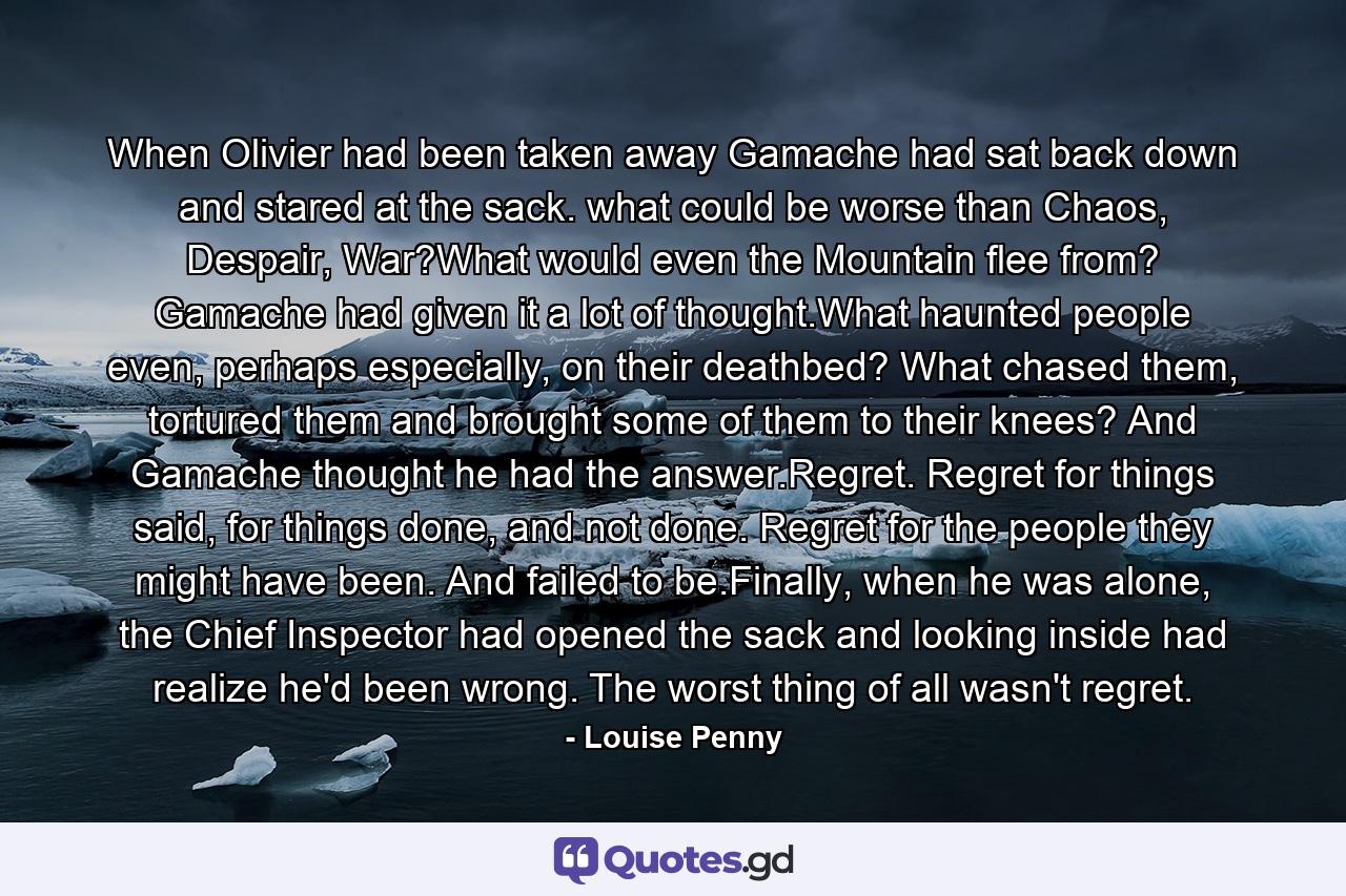 When Olivier had been taken away Gamache had sat back down and stared at the sack. what could be worse than Chaos, Despair, War?What would even the Mountain flee from? Gamache had given it a lot of thought.What haunted people even, perhaps especially, on their deathbed? What chased them, tortured them and brought some of them to their knees? And Gamache thought he had the answer.Regret. Regret for things said, for things done, and not done. Regret for the people they might have been. And failed to be.Finally, when he was alone, the Chief Inspector had opened the sack and looking inside had realize he'd been wrong. The worst thing of all wasn't regret. - Quote by Louise Penny