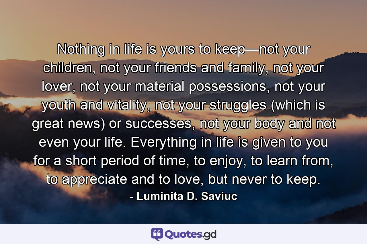 Nothing in life is yours to keep—not your children, not your friends and family, not your lover, not your material possessions, not your youth and vitality, not your struggles (which is great news) or successes, not your body and not even your life. Everything in life is given to you for a short period of time, to enjoy, to learn from, to appreciate and to love, but never to keep. - Quote by Luminita D. Saviuc