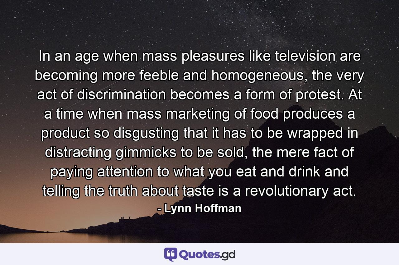In an age when mass pleasures like television are becoming more feeble and homogeneous, the very act of discrimination becomes a form of protest. At a time when mass marketing of food produces a product so disgusting that it has to be wrapped in distracting gimmicks to be sold, the mere fact of paying attention to what you eat and drink and telling the truth about taste is a revolutionary act. - Quote by Lynn Hoffman