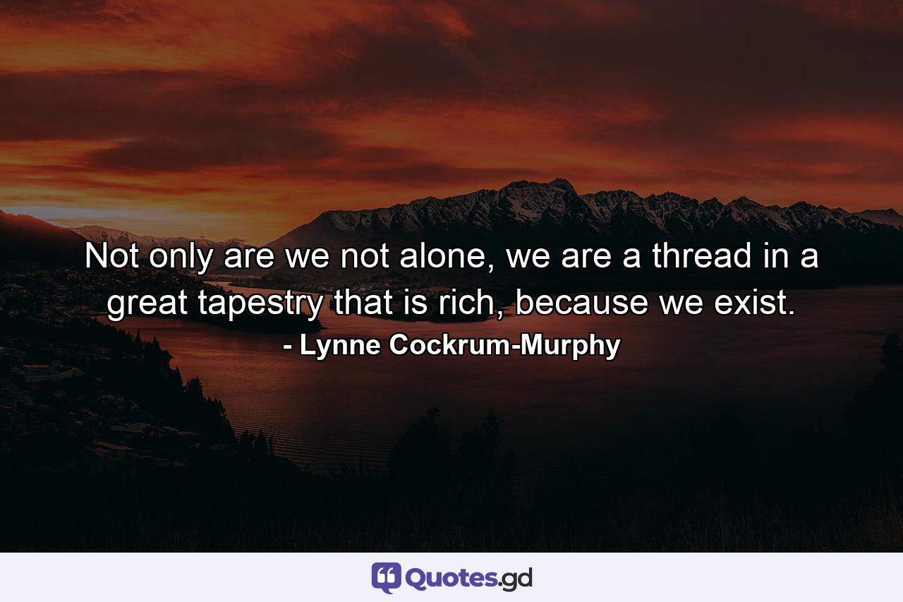 Not only are we not alone, we are a thread in a great tapestry that is rich, because we exist. - Quote by Lynne Cockrum-Murphy