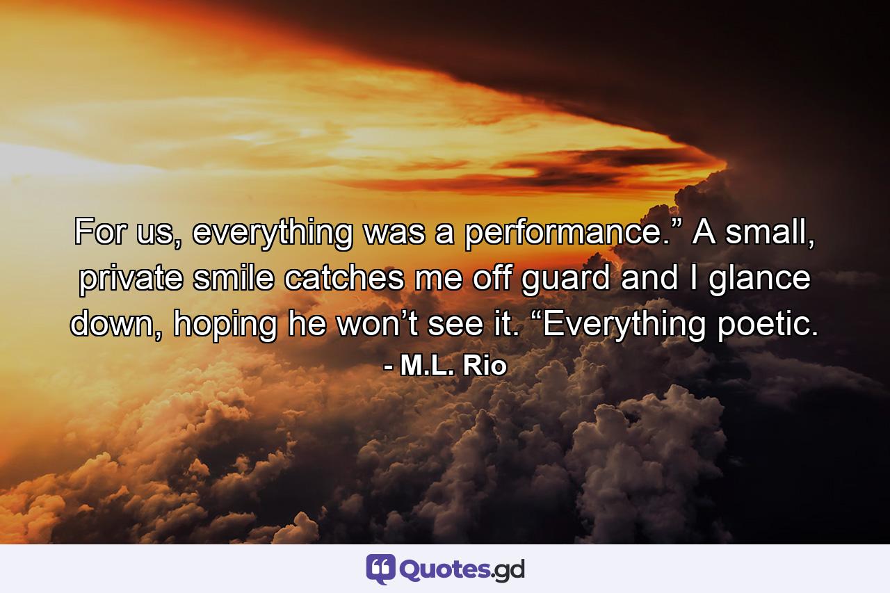 For us, everything was a performance.” A small, private smile catches me off guard and I glance down, hoping he won’t see it. “Everything poetic. - Quote by M.L. Rio