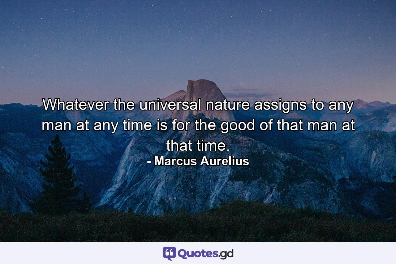 Whatever the universal nature assigns to any man at any time is for the good of that man at that time. - Quote by Marcus Aurelius