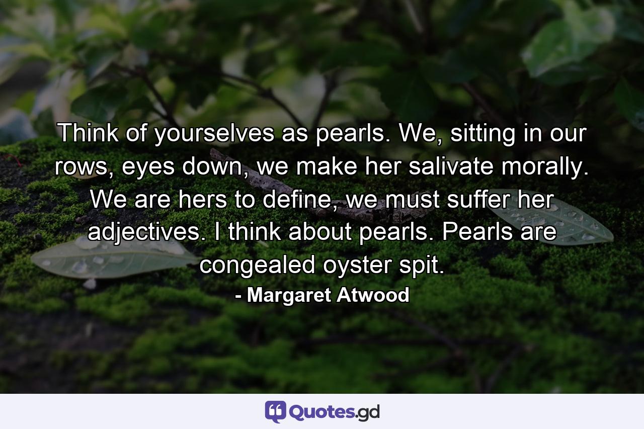Think of yourselves as pearls. We, sitting in our rows, eyes down, we make her salivate morally. We are hers to define, we must suffer her adjectives. I think about pearls. Pearls are congealed oyster spit. - Quote by Margaret Atwood