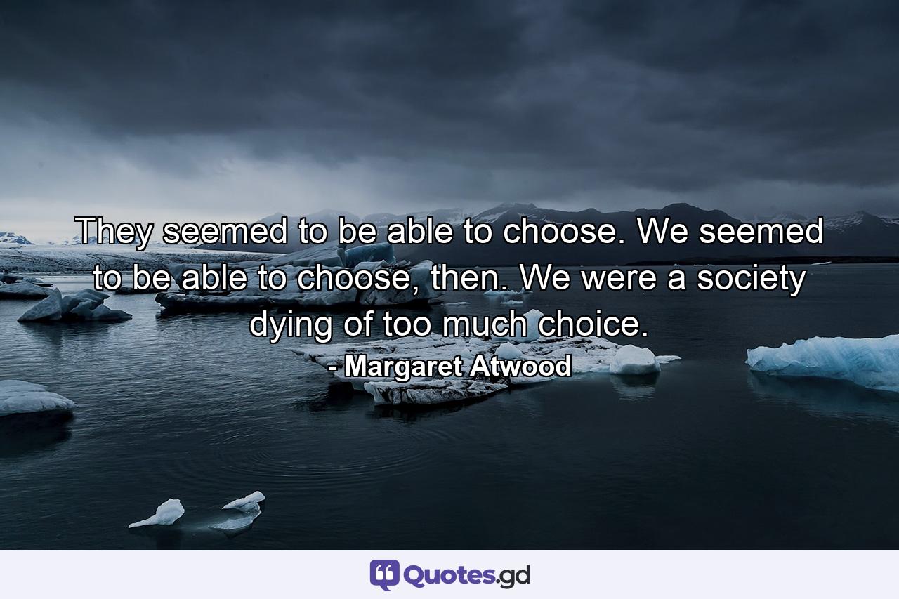 They seemed to be able to choose. We seemed to be able to choose, then. We were a society dying of too much choice. - Quote by Margaret Atwood
