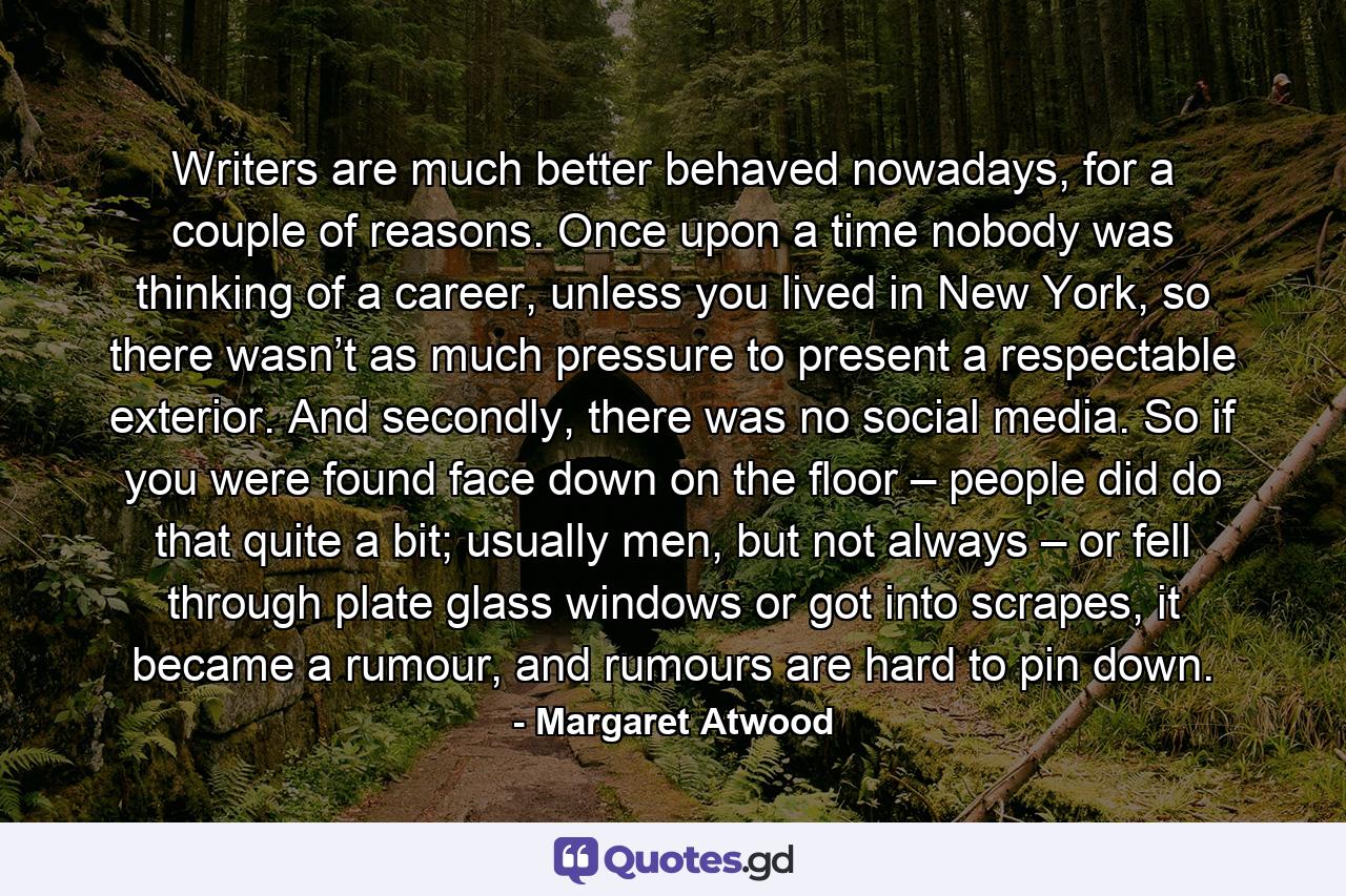 Writers are much better behaved nowadays, for a couple of reasons. Once upon a time nobody was thinking of a career, unless you lived in New York, so there wasn’t as much pressure to present a respectable exterior. And secondly, there was no social media. So if you were found face down on the floor – people did do that quite a bit; usually men, but not always – or fell through plate glass windows or got into scrapes, it became a rumour, and rumours are hard to pin down. - Quote by Margaret Atwood