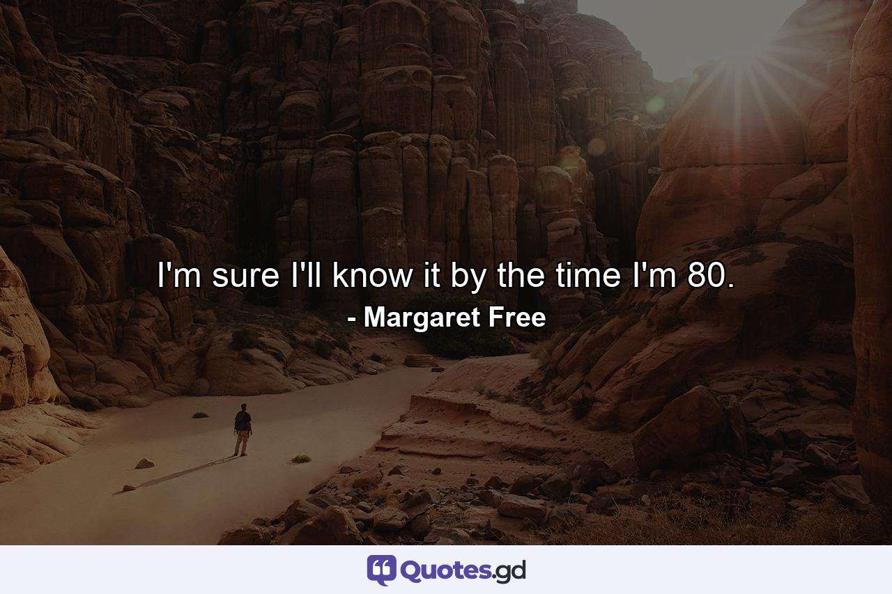 I'm sure I'll know it by the time I'm 80. - Quote by Margaret Free