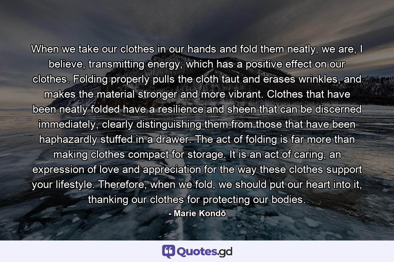 When we take our clothes in our hands and fold them neatly, we are, I believe, transmitting energy, which has a positive effect on our clothes. Folding properly pulls the cloth taut and erases wrinkles, and makes the material stronger and more vibrant. Clothes that have been neatly folded have a resilience and sheen that can be discerned immediately, clearly distinguishing them from those that have been haphazardly stuffed in a drawer. The act of folding is far more than making clothes compact for storage. It is an act of caring, an expression of love and appreciation for the way these clothes support your lifestyle. Therefore, when we fold, we should put our heart into it, thanking our clothes for protecting our bodies. - Quote by Marie Kondō
