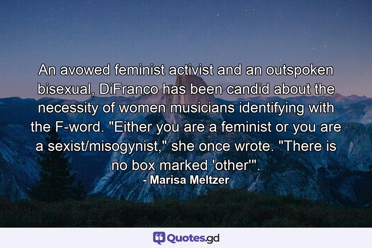 An avowed feminist activist and an outspoken bisexual, DiFranco has been candid about the necessity of women musicians identifying with the F-word. 
