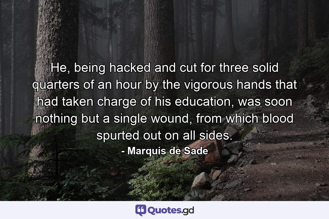 He, being hacked and cut for three solid quarters of an hour by the vigorous hands that had taken charge of his education, was soon nothing but a single wound, from which blood spurted out on all sides. - Quote by Marquis de Sade