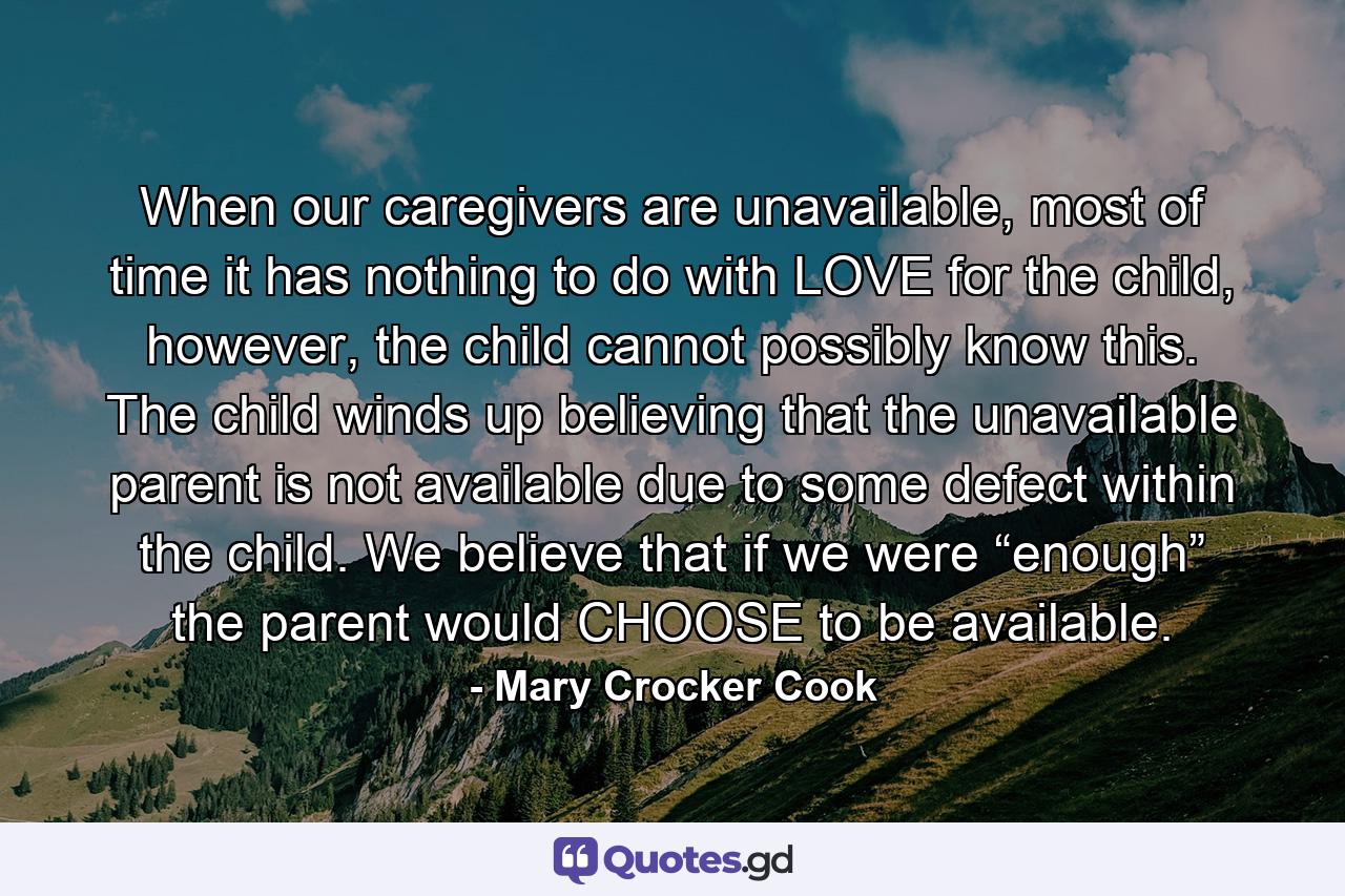 When our caregivers are unavailable, most of time it has nothing to do with LOVE for the child, however, the child cannot possibly know this. The child winds up believing that the unavailable parent is not available due to some defect within the child. We believe that if we were “enough” the parent would CHOOSE to be available. - Quote by Mary Crocker Cook