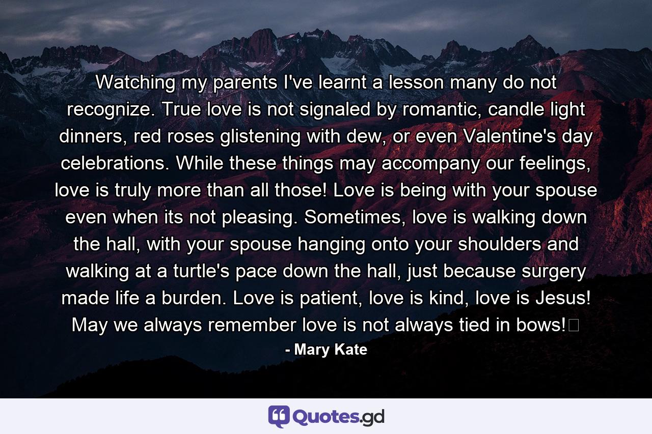 Watching my parents I've learnt a lesson many do not recognize. True love is not signaled by romantic, candle light dinners, red roses glistening with dew, or even Valentine's day celebrations. While these things may accompany our feelings, love is truly more than all those! Love is being with your spouse even when its not pleasing. Sometimes, love is walking down the hall, with your spouse hanging onto your shoulders and walking at a turtle's pace down the hall, just because surgery made life a burden. Love is patient, love is kind, love is Jesus! May we always remember love is not always tied in bows!﻿ - Quote by Mary Kate