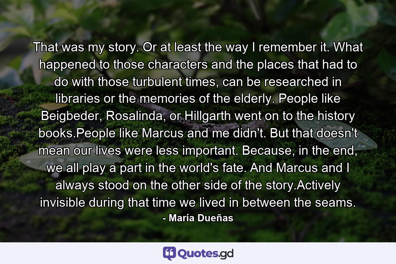 That was my story. Or at least the way I remember it. What happened to those characters and the places that had to do with those turbulent times, can be researched in libraries or the memories of the elderly. People like Beigbeder, Rosalinda, or Hillgarth went on to the history books.People like Marcus and me didn't. But that doesn't mean our lives were less important. Because, in the end, we all play a part in the world's fate. And Marcus and I always stood on the other side of the story.Actively invisible during that time we lived in between the seams. - Quote by María Dueñas