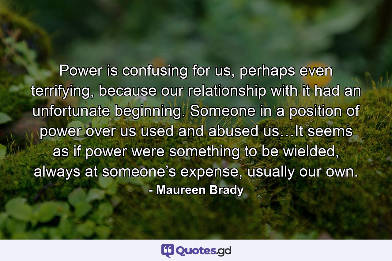 Power is confusing for us, perhaps even terrifying, because our relationship with it had an unfortunate beginning. Someone in a position of power over us used and abused us…It seems as if power were something to be wielded, always at someone’s expense, usually our own. - Quote by Maureen Brady