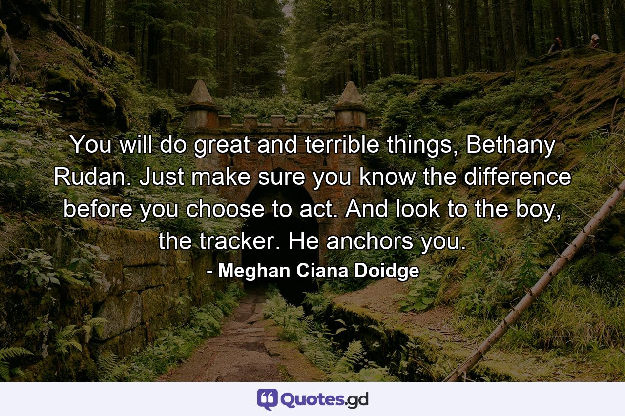 You will do great and terrible things, Bethany Rudan. Just make sure you know the difference before you choose to act. And look to the boy, the tracker. He anchors you. - Quote by Meghan Ciana Doidge