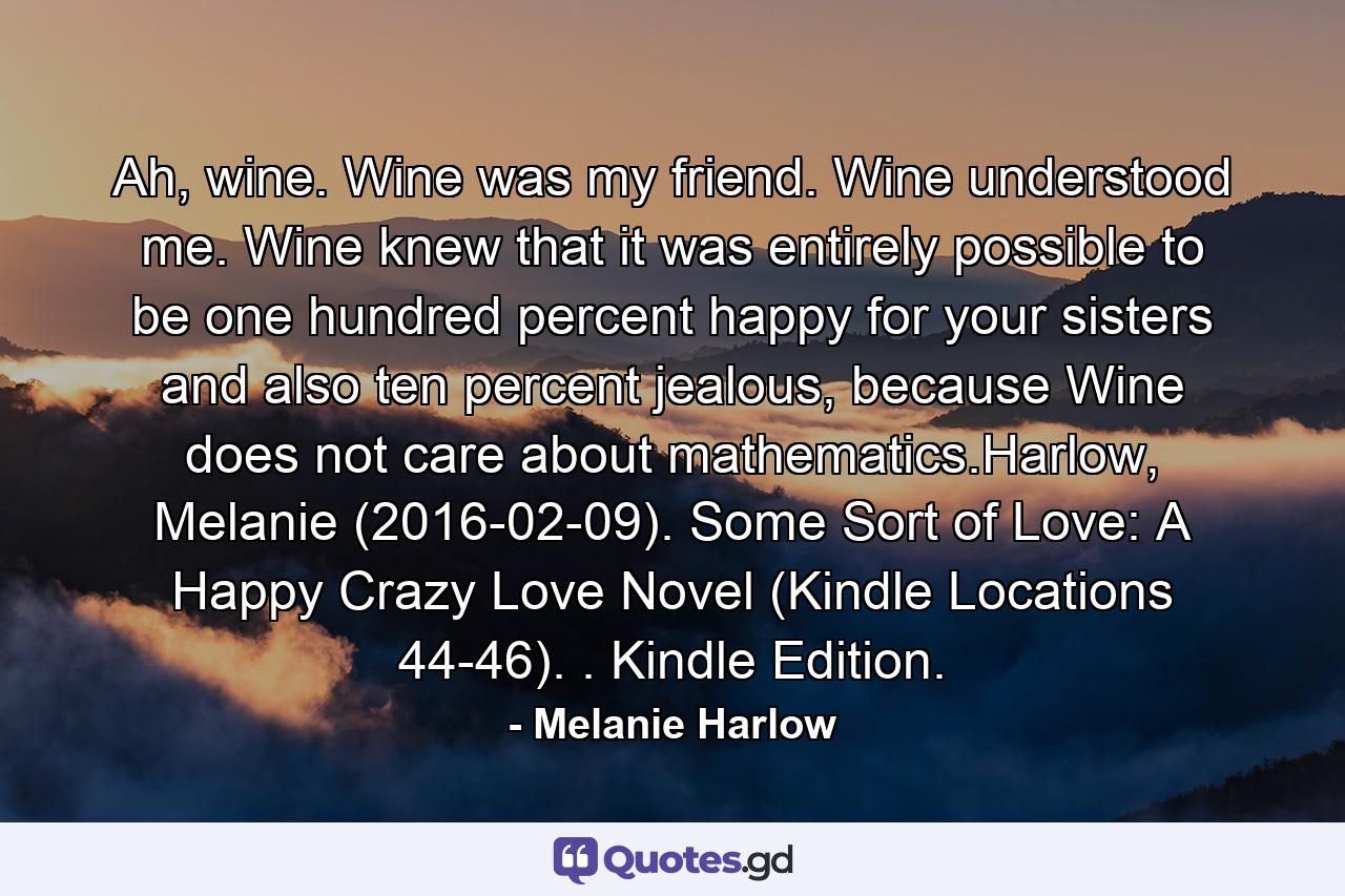 Ah, wine. Wine was my friend. Wine understood me. Wine knew that it was entirely possible to be one hundred percent happy for your sisters and also ten percent jealous, because Wine does not care about mathematics.Harlow, Melanie (2016-02-09). Some Sort of Love: A Happy Crazy Love Novel (Kindle Locations 44-46). . Kindle Edition. - Quote by Melanie Harlow