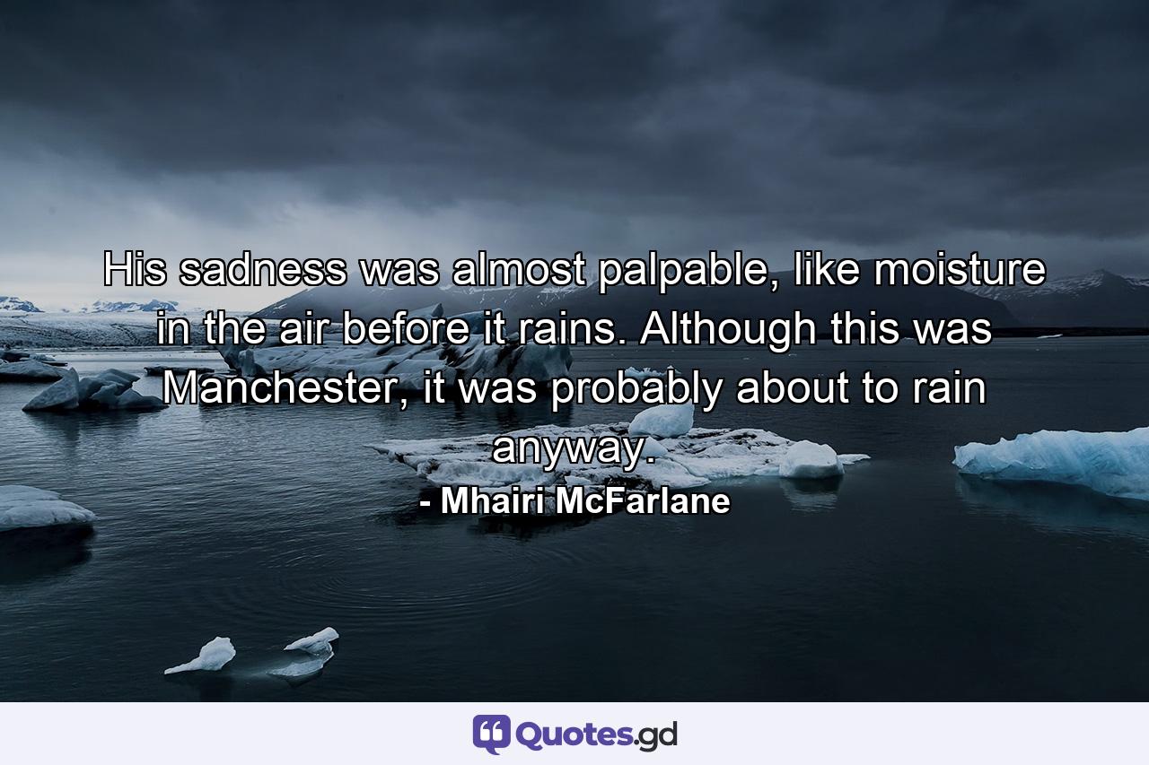 His sadness was almost palpable, like moisture in the air before it rains. Although this was Manchester, it was probably about to rain anyway. - Quote by Mhairi McFarlane