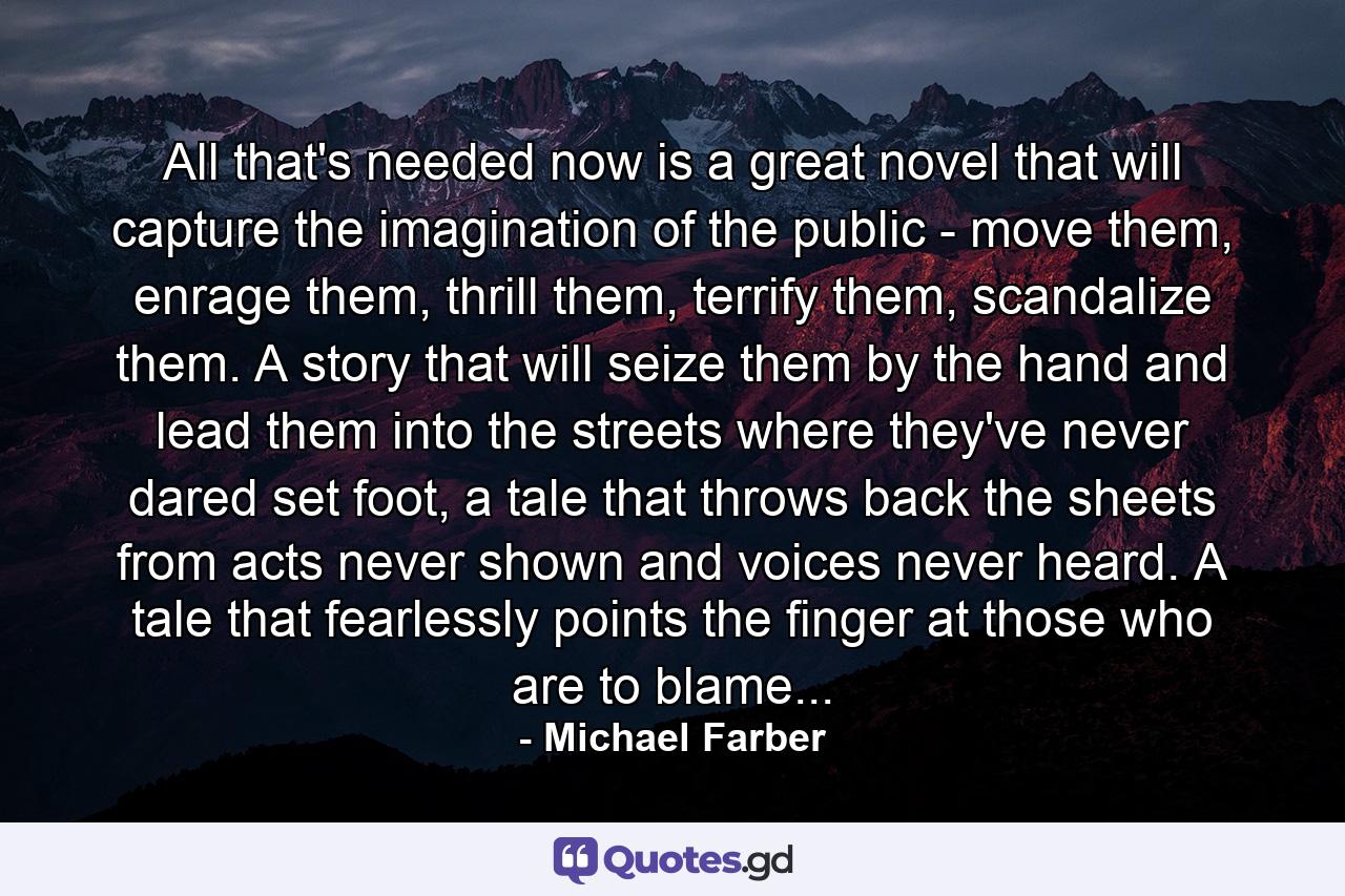 All that's needed now is a great novel that will capture the imagination of the public - move them, enrage them, thrill them, terrify them, scandalize them. A story that will seize them by the hand and lead them into the streets where they've never dared set foot, a tale that throws back the sheets from acts never shown and voices never heard. A tale that fearlessly points the finger at those who are to blame... - Quote by Michael Farber