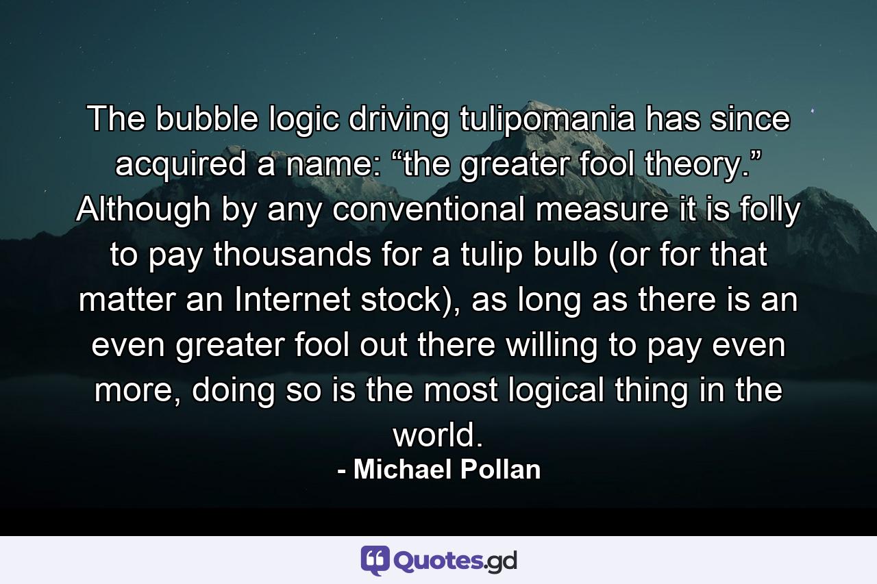 The bubble logic driving tulipomania has since acquired a name: “the greater fool theory.” Although by any conventional measure it is folly to pay thousands for a tulip bulb (or for that matter an Internet stock), as long as there is an even greater fool out there willing to pay even more, doing so is the most logical thing in the world. - Quote by Michael Pollan