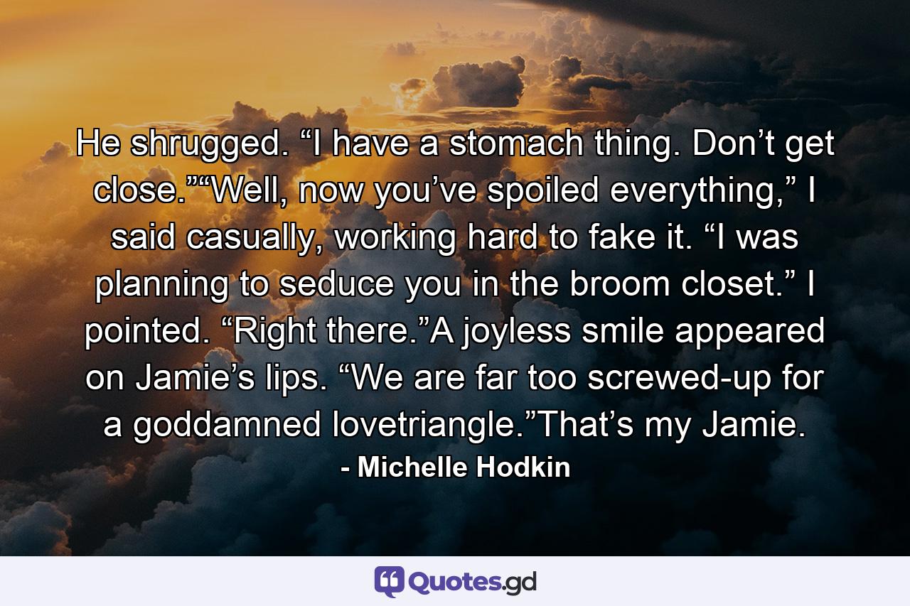 He shrugged. “I have a stomach thing. Don’t get close.”“Well, now you’ve spoiled everything,” I said casually, working hard to fake it. “I was planning to seduce you in the broom closet.” I pointed. “Right there.”A joyless smile appeared on Jamie’s lips. “We are far too screwed-up for a goddamned lovetriangle.”That’s my Jamie. - Quote by Michelle Hodkin