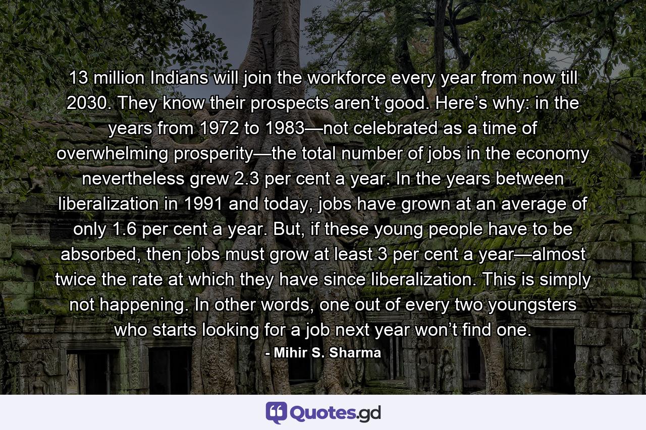 13 million Indians will join the workforce every year from now till 2030. They know their prospects aren’t good. Here’s why: in the years from 1972 to 1983—not celebrated as a time of overwhelming prosperity—the total number of jobs in the economy nevertheless grew 2.3 per cent a year. In the years between liberalization in 1991 and today, jobs have grown at an average of only 1.6 per cent a year. But, if these young people have to be absorbed, then jobs must grow at least 3 per cent a year—almost twice the rate at which they have since liberalization. This is simply not happening. In other words, one out of every two youngsters who starts looking for a job next year won’t find one. - Quote by Mihir S. Sharma