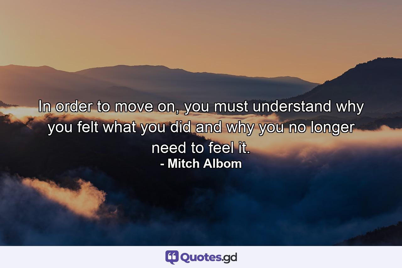 In order to move on, you must understand why you felt what you did and why you no longer need to feel it. - Quote by Mitch Albom