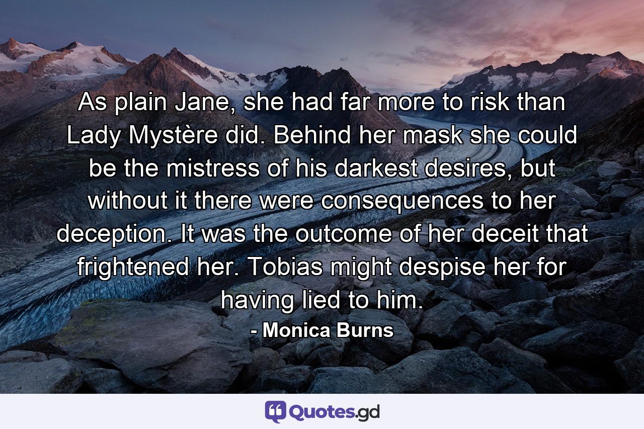 As plain Jane, she had far more to risk than Lady Mystère did. Behind her mask she could be the mistress of his darkest desires, but without it there were consequences to her deception. It was the outcome of her deceit that frightened her. Tobias might despise her for having lied to him. - Quote by Monica Burns
