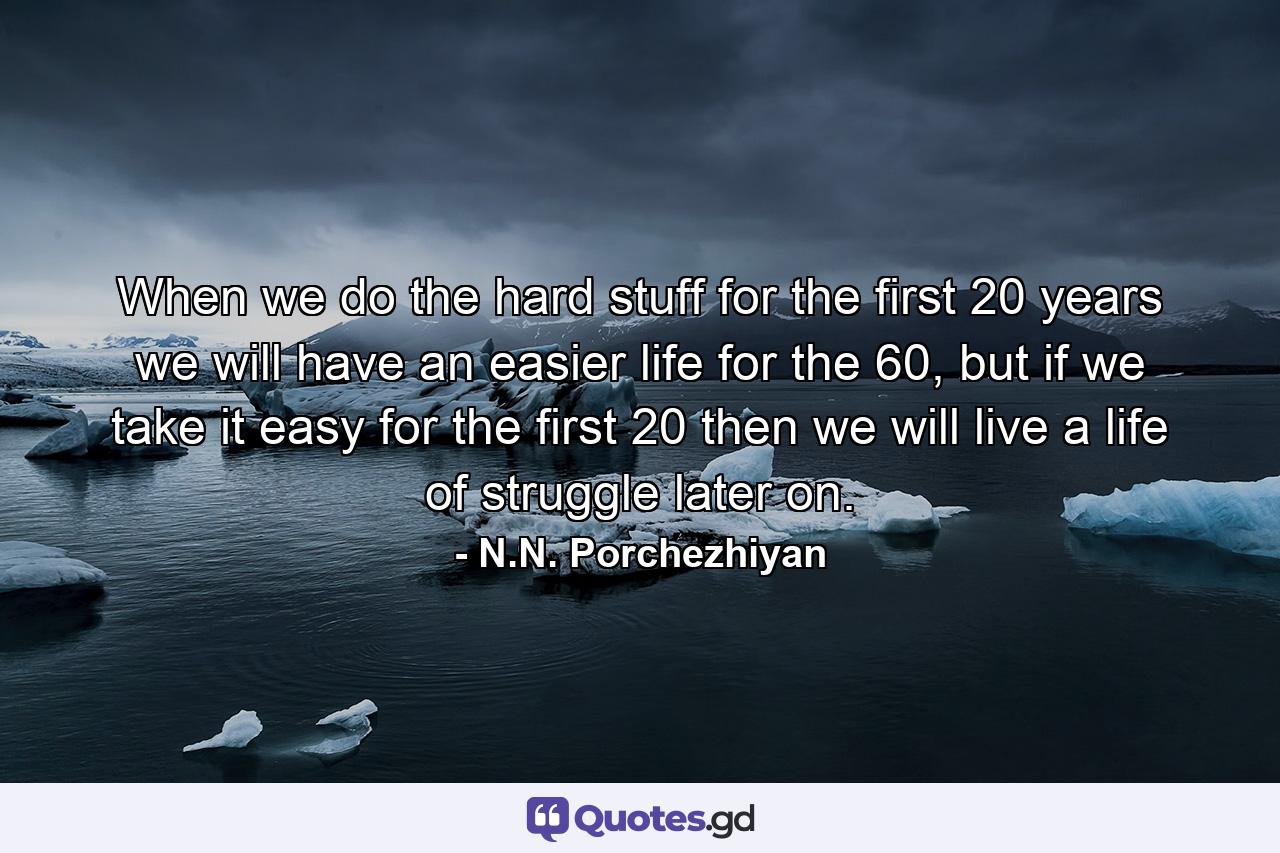 When we do the hard stuff for the first 20 years we will have an easier life for the 60, but if we take it easy for the first 20 then we will live a life of struggle later on. - Quote by N.N. Porchezhiyan
