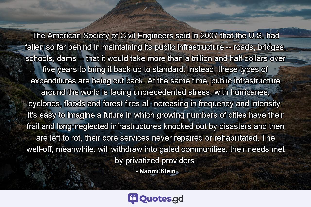 The American Society of Civil Engineers said in 2007 that the U.S. had fallen so far behind in maintaining its public infrastructure -- roads, bridges, schools, dams -- that it would take more than a trillion and half dollars over five years to bring it back up to standard. Instead, these types of expenditures are being cut back. At the same time, public infrastructure around the world is facing unprecedented stress, with hurricanes, cyclones, floods and forest fires all increasing in frequency and intensity. It's easy to imagine a future in which growing numbers of cities have their frail and long-neglected infrastructures knocked out by disasters and then are left to rot, their core services never repaired or rehabilitated. The well-off, meanwhile, will withdraw into gated communities, their needs met by privatized providers. - Quote by Naomi Klein