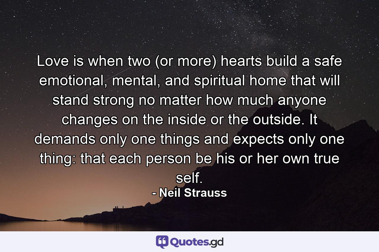Love is when two (or more) hearts build a safe emotional, mental, and spiritual home that will stand strong no matter how much anyone changes on the inside or the outside. It demands only one things and expects only one thing: that each person be his or her own true self. - Quote by Neil Strauss